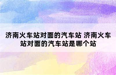 济南火车站对面的汽车站 济南火车站对面的汽车站是哪个站